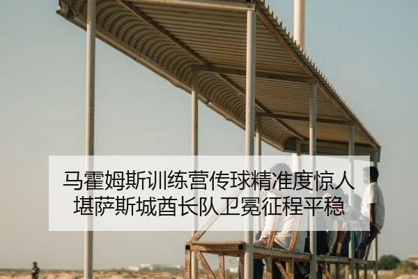 马霍姆斯训练营传球精准度惊人 堪萨斯城酋长队卫冕征程平稳